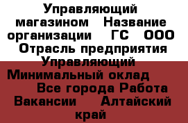 Управляющий магазином › Название организации ­ "ГС", ООО › Отрасль предприятия ­ Управляющий › Минимальный оклад ­ 35 000 - Все города Работа » Вакансии   . Алтайский край